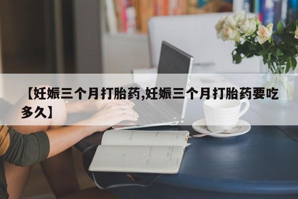 流产药微信购买联系方式【妊娠三个月打胎药,妊娠三个月打胎药要吃多久】
