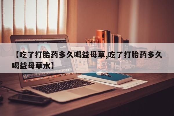 流产药微信购买联系方式【吃了打胎药多久喝益母草,吃了打胎药多久喝益母草水】