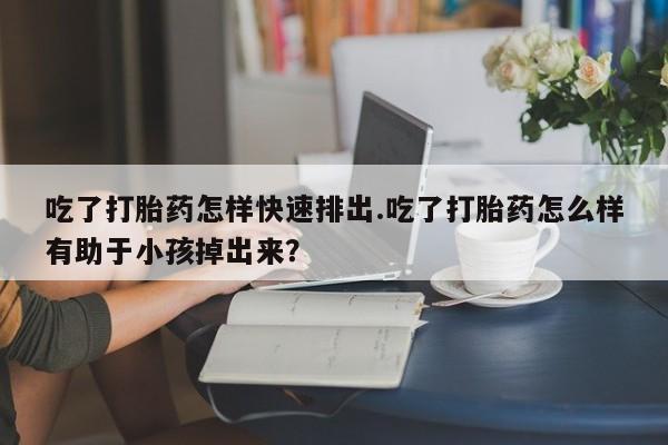 流产药微信购买联系方式吃了打胎药怎样快速排出.吃了打胎药怎么样有助于小孩掉出来？