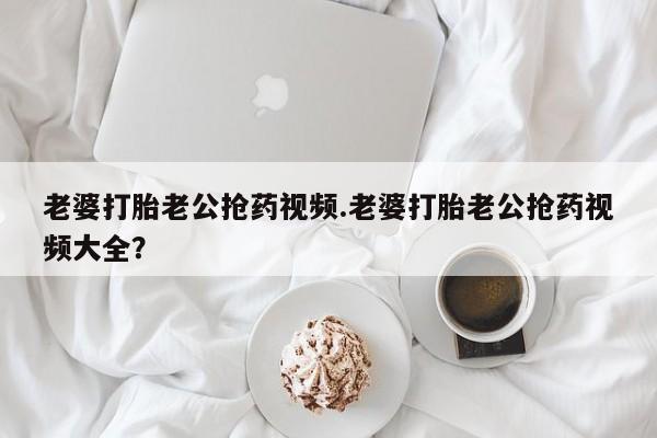 流产药微信购买联系方式老婆打胎老公抢药视频.老婆打胎老公抢药视频大全？