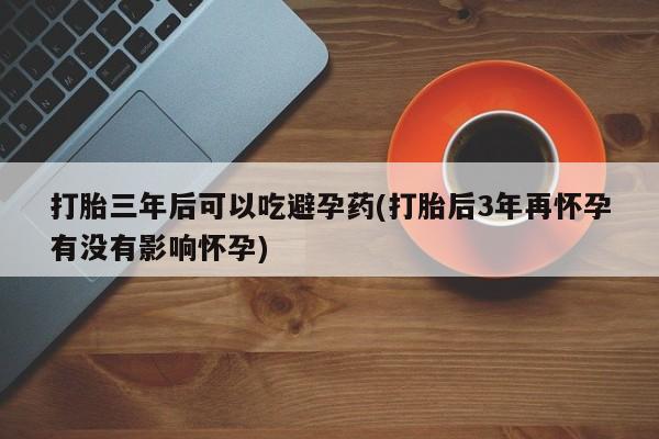 流产药微信购买联系方式打胎三年后可以吃避孕药(打胎后3年再怀孕有没有影响怀孕)