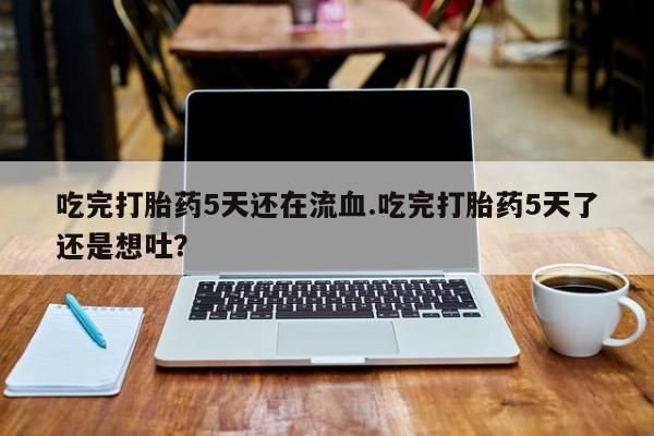 流产药微信购买联系方式吃完打胎药5天还在流血.吃完打胎药5天了还是想吐？