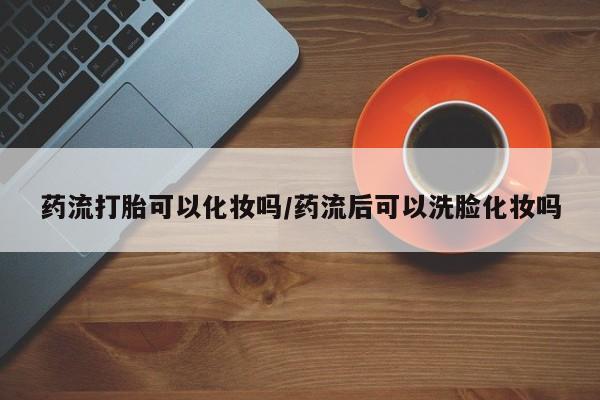 流产药微信购买联系方式药流打胎可以化妆吗/药流后可以洗脸化妆吗