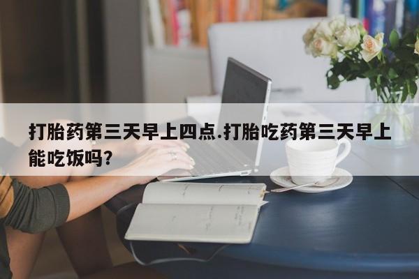 流产药微信购买联系方式打胎药第三天早上四点.打胎吃药第三天早上能吃饭吗？