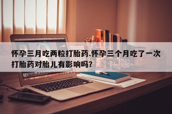 流产药微信购买联系方式怀孕三月吃两粒打胎药.怀孕三个月吃了一次打胎药对胎儿有影响吗？
