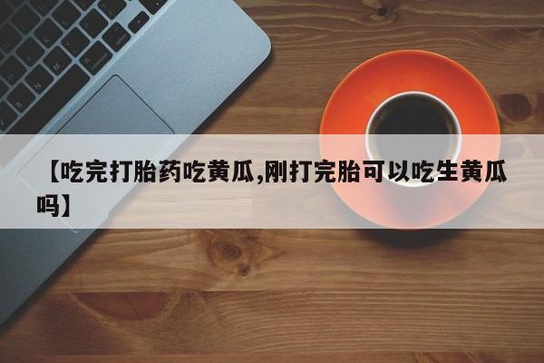 流产药微信购买联系方式【吃完打胎药吃黄瓜,刚打完胎可以吃生黄瓜吗】