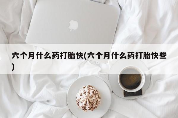 流产药微信购买联系方式六个月什么药打胎快(六个月什么药打胎快些)