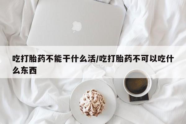 流产药微信购买联系方式吃打胎药不能干什么活/吃打胎药不可以吃什么东西