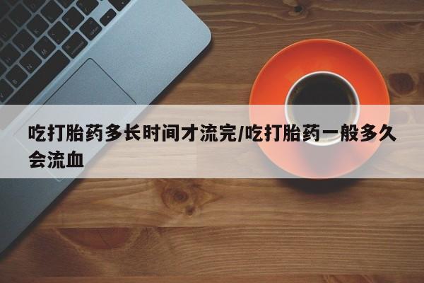 流产药微信购买联系方式吃打胎药多长时间才流完/吃打胎药一般多久会流血
