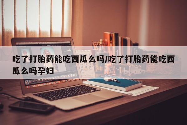 流产药微信购买联系方式吃了打胎药能吃西瓜么吗/吃了打胎药能吃西瓜么吗孕妇