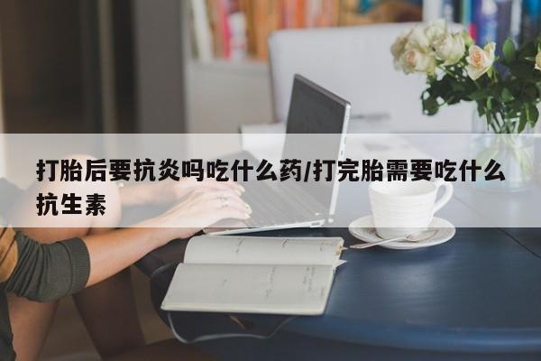 流产药微信购买联系方式打胎后要抗炎吗吃什么药/打完胎需要吃什么抗生素