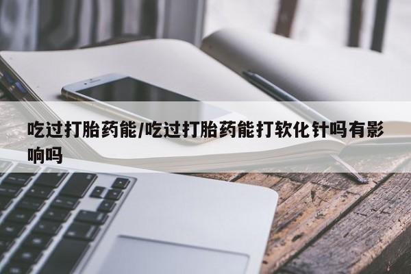 流产药微信购买联系方式吃过打胎药能/吃过打胎药能打软化针吗有影响吗