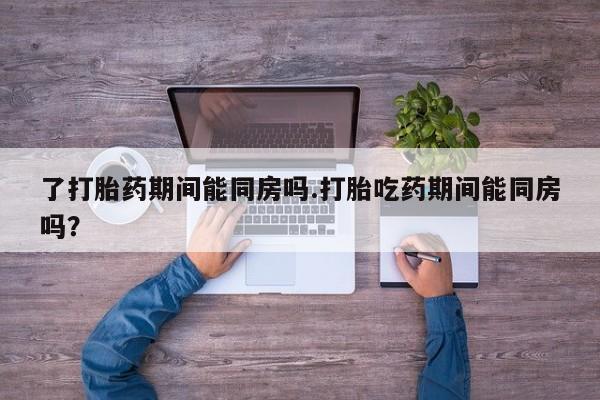 流产药微信购买联系方式了打胎药期间能同房吗.打胎吃药期间能同房吗？