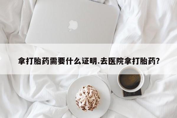 流产药微信购买联系方式拿打胎药需要什么证明.去医院拿打胎药？