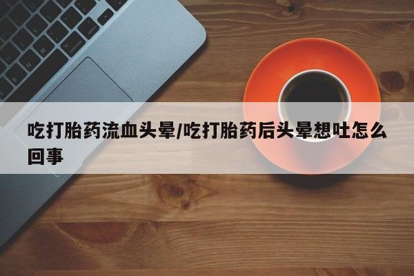 流产药微信购买联系方式吃打胎药流血头晕/吃打胎药后头晕想吐怎么回事