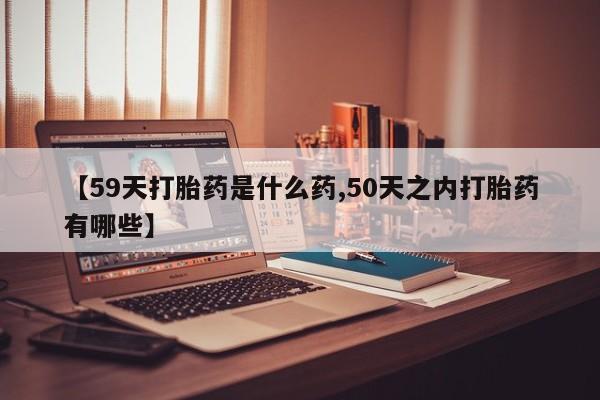 流产药微信购买联系方式【59天打胎药是什么药,50天之内打胎药有哪些】