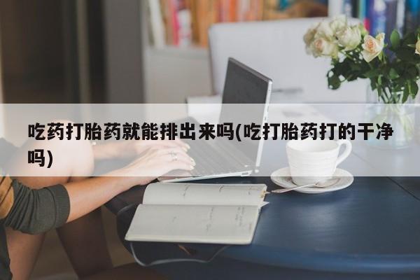 流产药微信购买联系方式吃药打胎药就能排出来吗(吃打胎药打的干净吗)