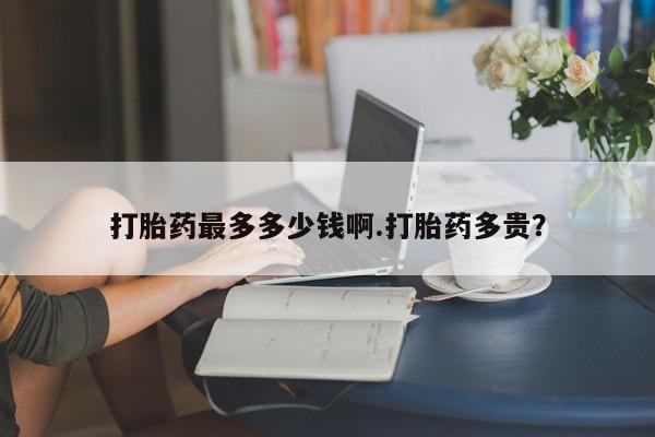 流产药微信购买联系方式打胎药最多多少钱啊.打胎药多贵？