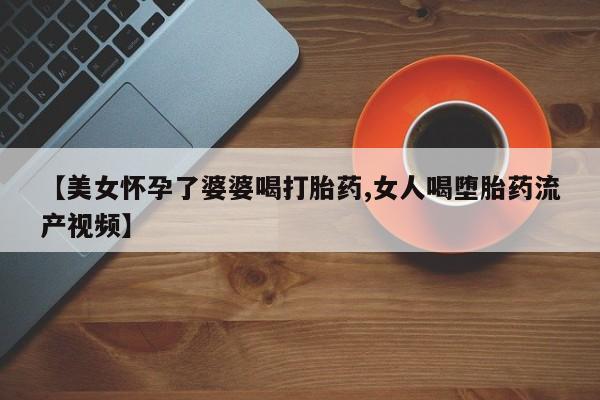 流产药微信购买联系方式【美女怀孕了婆婆喝打胎药,女人喝堕胎药流产视频】