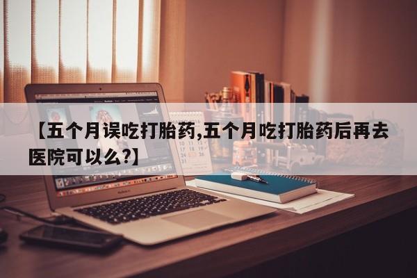 流产药微信购买联系方式【五个月误吃打胎药,五个月吃打胎药后再去医院可以么?】