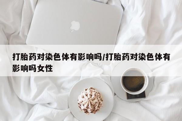 流产药微信购买联系方式打胎药对染色体有影响吗/打胎药对染色体有影响吗女性