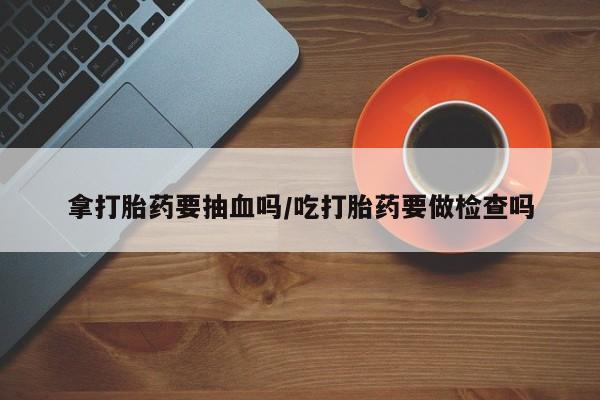 流产药微信购买联系方式拿打胎药要抽血吗/吃打胎药要做检查吗