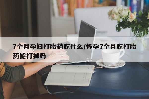 流产药微信购买联系方式7个月孕妇打胎药吃什么/怀孕7个月吃打胎药能打掉吗