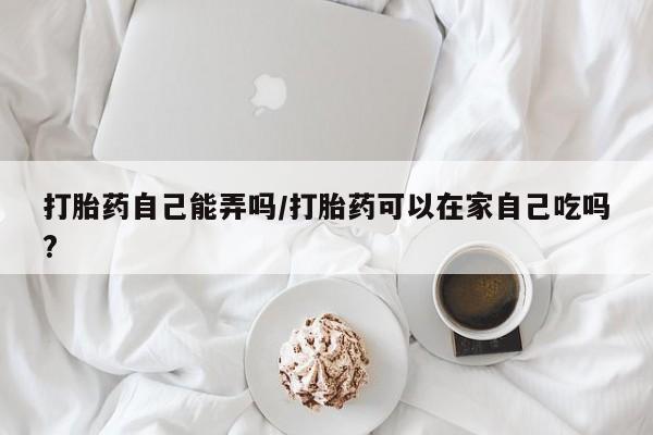 流产药微信购买联系方式打胎药自己能弄吗/打胎药可以在家自己吃吗?