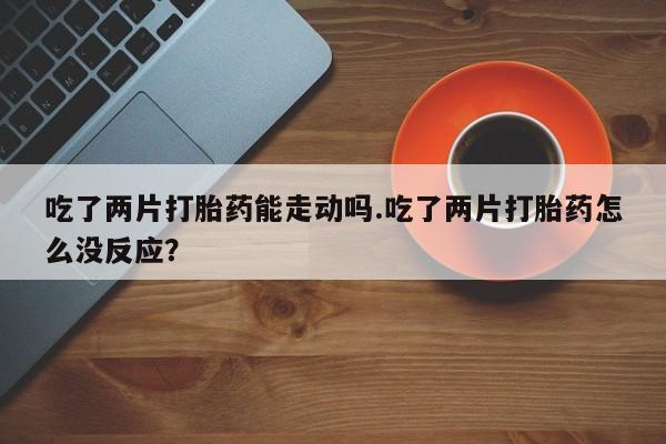 流产药微信购买联系方式吃了两片打胎药能走动吗.吃了两片打胎药怎么没反应？