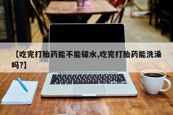 流产药微信购买联系方式【吃完打胎药能不能碰水,吃完打胎药能洗澡吗?】
