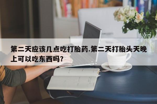 流产药微信购买联系方式第二天应该几点吃打胎药.第二天打胎头天晚上可以吃东西吗？