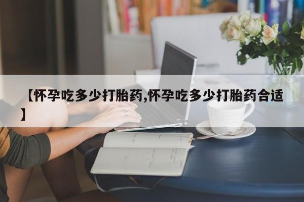 流产药微信购买联系方式【怀孕吃多少打胎药,怀孕吃多少打胎药合适】