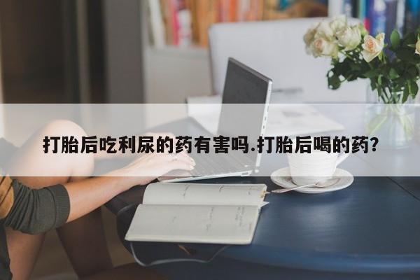 流产药微信购买联系方式打胎后吃利尿的药有害吗.打胎后喝的药？