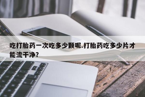 流产药微信购买联系方式吃打胎药一次吃多少颗呢.打胎药吃多少片才能流干净？