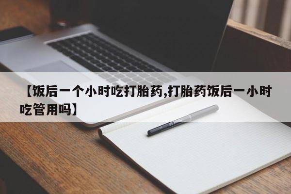 流产药微信购买联系方式【饭后一个小时吃打胎药,打胎药饭后一小时吃管用吗】