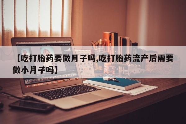 流产药微信购买联系方式【吃打胎药要做月子吗,吃打胎药流产后需要做小月子吗】