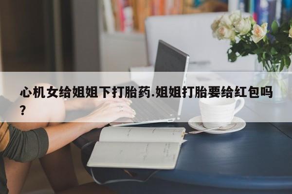 流产药微信购买联系方式心机女给姐姐下打胎药.姐姐打胎要给红包吗？