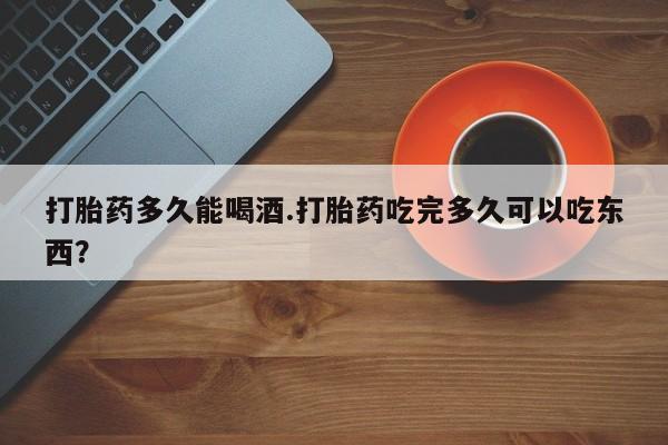 流产药微信购买联系方式打胎药多久能喝酒.打胎药吃完多久可以吃东西？