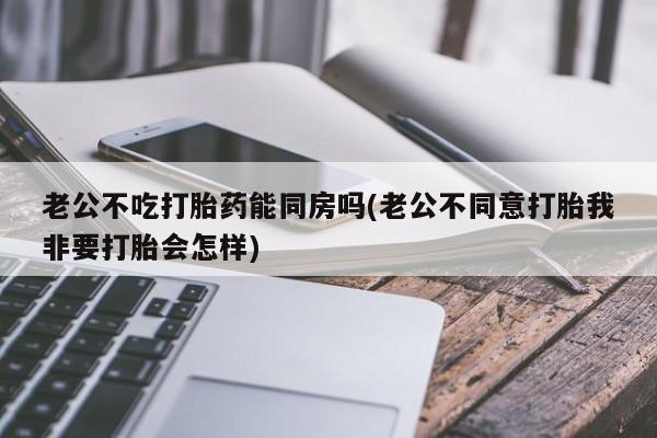 流产药微信购买联系方式老公不吃打胎药能同房吗(老公不同意打胎我非要打胎会怎样)